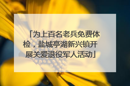 为上百名老兵免费体检，盐城亭湖新兴镇开展关爱退役军人活动